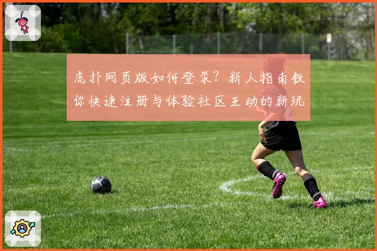 虎扑网页版如何登录？新人指南教你快速注册与体验社区互动的新玩法