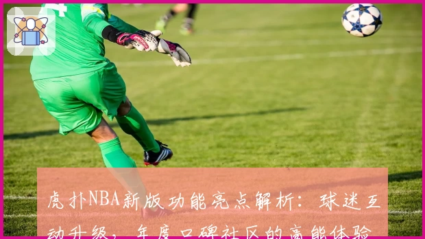 虎扑NBA新版功能亮点解析：球迷互动升级，年度口碑社区的高能体验