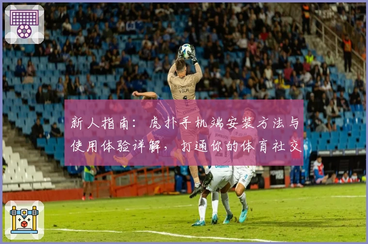 新人指南：虎扑手机端安装方法与使用体验详解，打通你的体育社交全新视界！