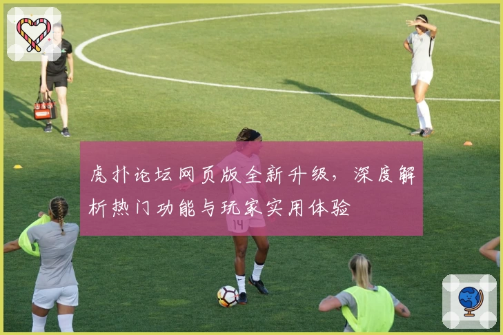 虎扑论坛网页版全新升级，深度解析热门功能与玩家实用体验