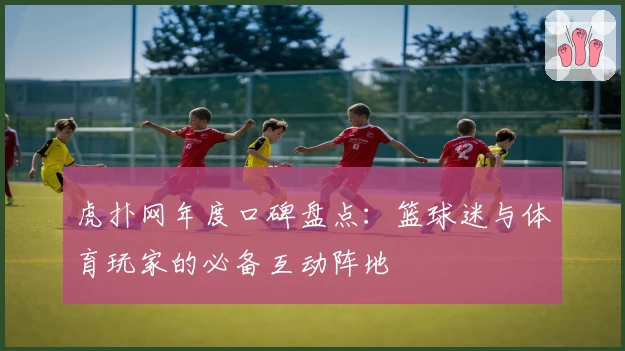 虎扑网年度口碑盘点:篮球迷与体育玩家的必备互动阵地