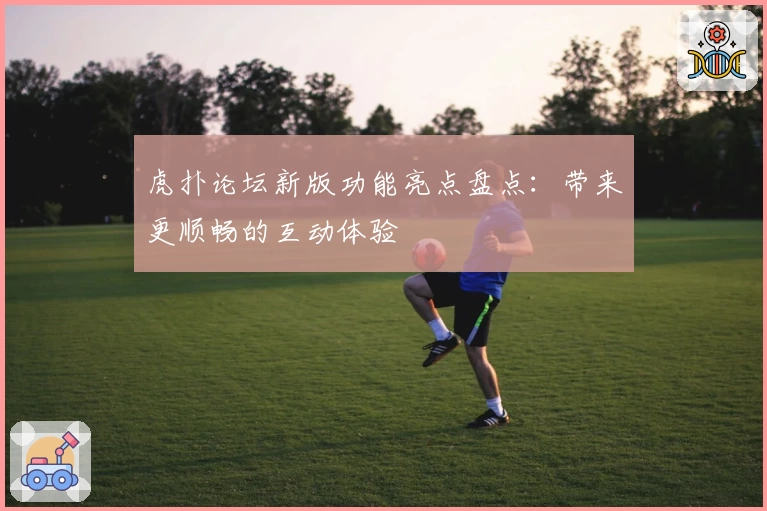 虎扑论坛新版功能亮点盘点：带来更顺畅的互动体验
