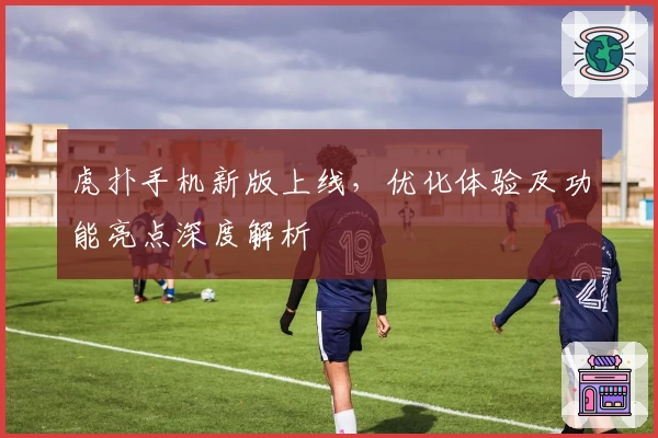 虎扑手机新版上线，优化体验及功能亮点深度解析