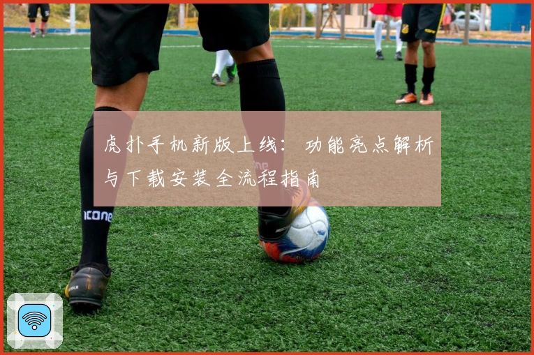 虎扑手机新版上线：功能亮点解析与下载安装全流程指南