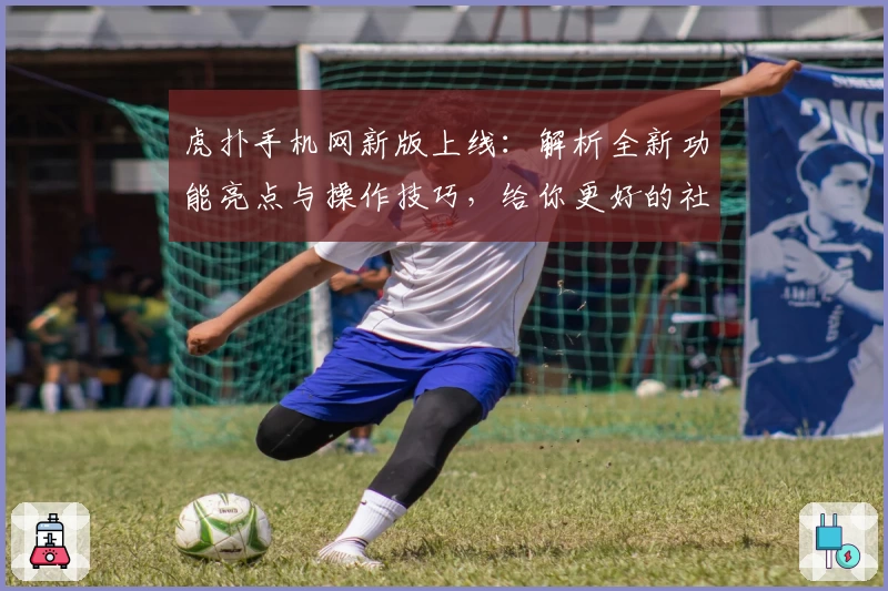 虎扑手机网新版上线:解析全新功能亮点与操作技巧,给你更好的社区体验
