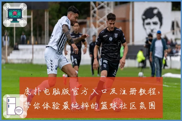 虎扑电脑版官方入口及注册教程，带你体验最纯粹的篮球社区氛围