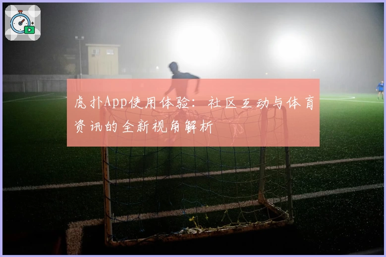 虎扑App使用体验：社区互动与体育资讯的全新视角解析