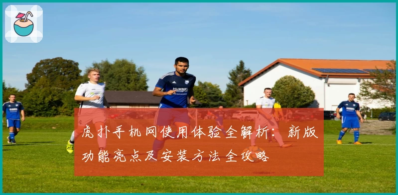 虎扑手机网使用体验全解析：新版功能亮点及安装方法全攻略