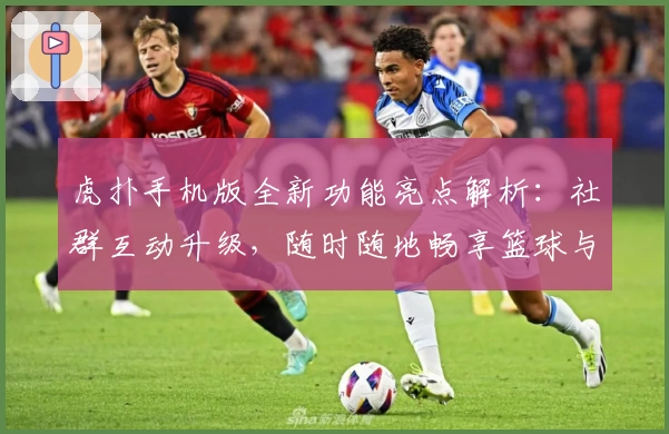 虎扑手机版全新功能亮点解析：社群互动升级，随时随地畅享篮球与体育热议