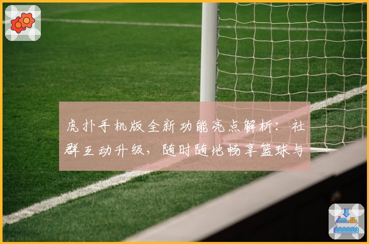 虎扑手机版全新功能亮点解析:社群互动升级,随时随地畅享篮球与体育热议