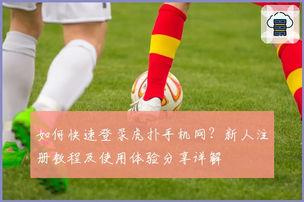如何快速登录虎扑手机网？新人注册教程及使用体验分享详解