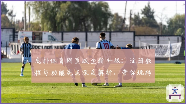 虎扑体育网页版全新升级：注册教程与功能亮点深度解析，带你玩转体育迷心中的交流圣地
