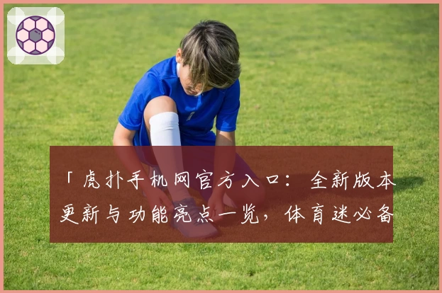 「虎扑手机网官方入口：全新版本更新与功能亮点一览，体育迷必备平台！」