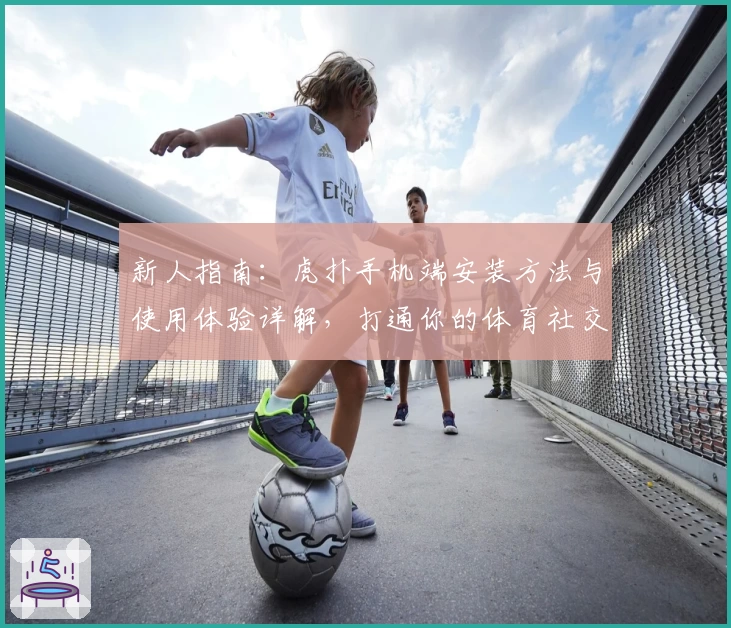 新人指南：虎扑手机端安装方法与使用体验详解，打通你的体育社交全新视界！