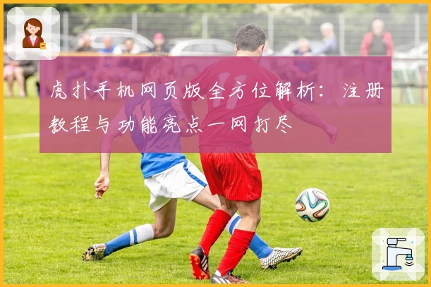 虎扑手机网页版全方位解析：注册教程与功能亮点一网打尽