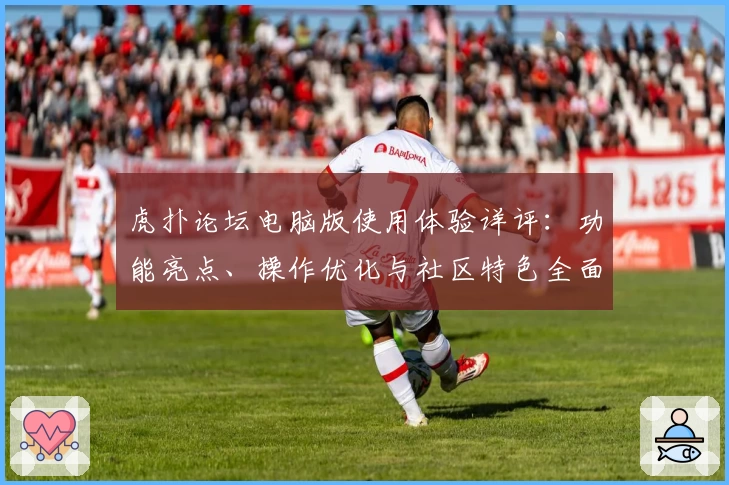 虎扑论坛电脑版使用体验详评：功能亮点、操作优化与社区特色全面解析