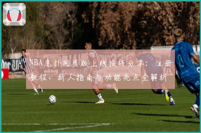 NBA虎扑网页版上线技巧分享:注册教程、新人指南与功能亮点全解析