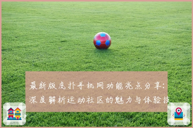 最新版虎扑手机网功能亮点分享：深度解析运动社区的魅力与体验技巧