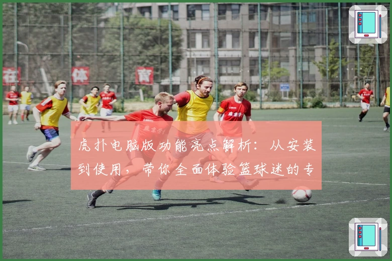 虎扑电脑版功能亮点解析：从安装到使用，带你全面体验篮球迷的专属乐园