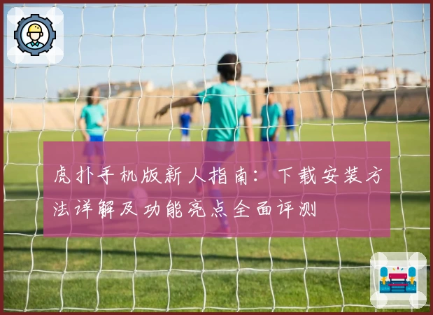 虎扑手机版新人指南：下载安装方法详解及功能亮点全面评测