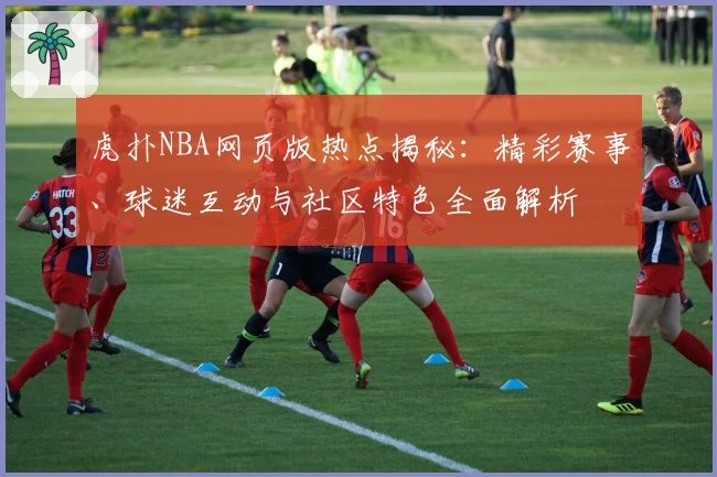 虎扑NBA网页版热点揭秘：精彩赛事、球迷互动与社区特色全面解析