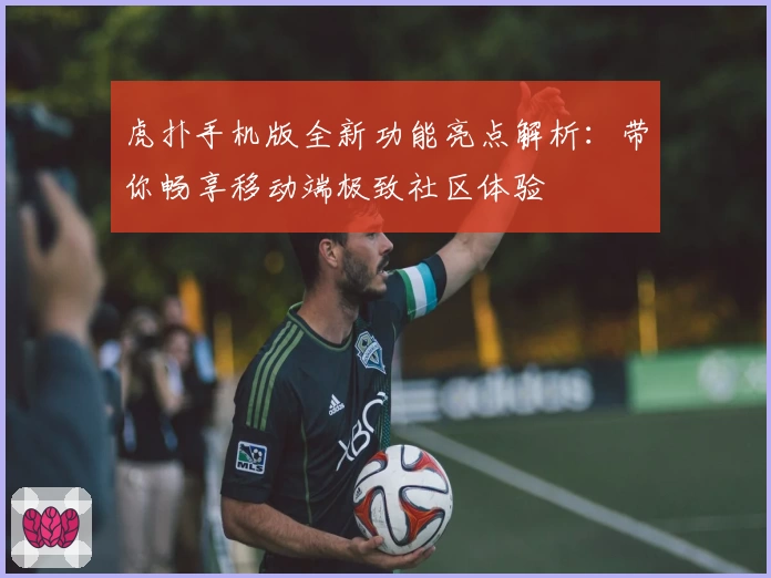 虎扑手机版全新功能亮点解析：带你畅享移动端极致社区体验